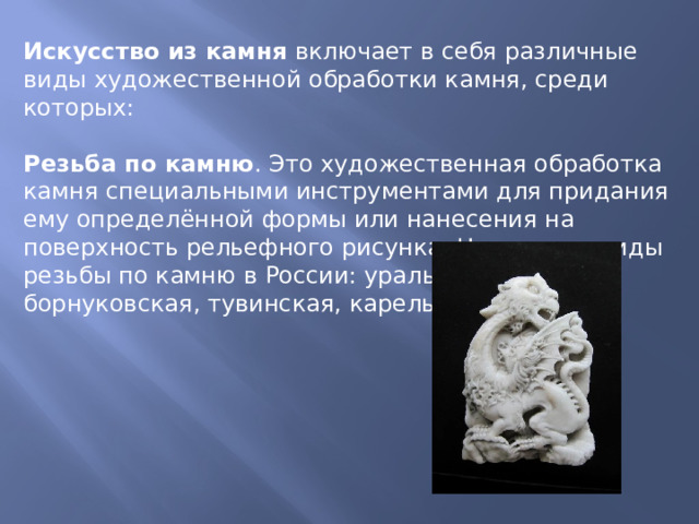 Искусство из камня  включает в себя различные виды художественной обработки камня, среди которых: Резьба по камню . Это художественная обработка камня специальными инструментами для придания ему определённой формы или нанесения на поверхность рельефного рисунка. Некоторые виды резьбы по камню в России: уральская, борнуковская, тувинская, карельская.  