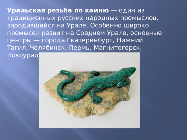 Уральская резьба по камню  — один из традиционных русских народных промыслов, зародившийся на Урале. Особенно широко промысел развит на Среднем Урале, основные центры — города Екатеринбург, Нижний Тагил, Челябинск, Пермь, Магнитогорск, Новоуральск, Кунгур и другие. 