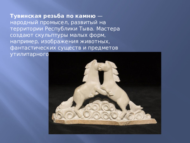 Тувинская резьба по камню  — народный промысел, развитый на территории Республики Тыва. Мастера создают скульптуры малых форм, например, изображения животных, фантастических существ и предметов утилитарного назначения. 