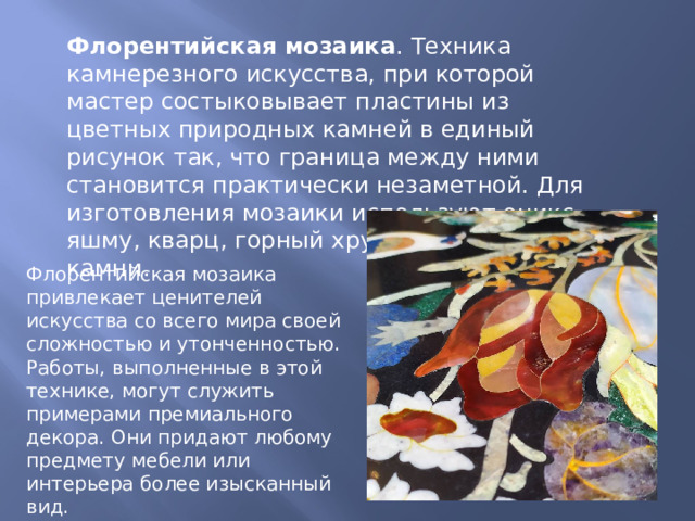 Флорентийская мозаика . Техника камнерезного искусства, при которой мастер состыковывает пластины из цветных природных камней в единый рисунок так, что граница между ними становится практически незаметной. Для изготовления мозаики используют оникс, яшму, кварц, горный хрусталь и другие камни.  Флорентийская мозаика привлекает ценителей искусства со всего мира своей сложностью и утонченностью. Работы, выполненные в этой технике, могут служить примерами премиального декора. Они придают любому предмету мебели или интерьера более изысканный вид. 