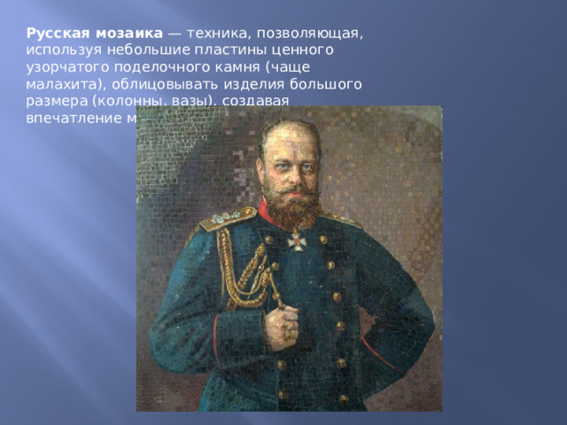 Русская мозаика  — техника, позволяющая, используя небольшие пластины ценного узорчатого поделочного камня (чаще малахита), облицовывать изделия большого размера (колонны, вазы), создавая впечатление массива. 