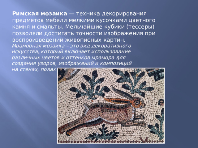 Римская мозаика  — техника декорирования предметов мебели мелкими кусочками цветного камня и смальты. Мельчайшие кубики (тессеры) позволяли достигать точности изображения при воспроизведении живописных картин. Мраморная мозаика – это вид декоративного искусства, который включает использование различных цветов и оттенков мрамора для создания узоров, изображений и композиций на стенах, полах и других поверхностях. 