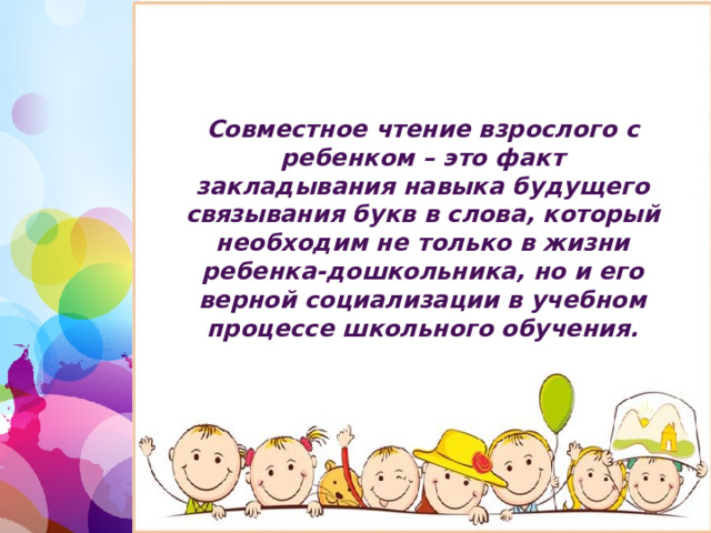 Совместное чтение взрослого с ребенком – это факт закладывания навыка будущего связывания букв в слова, который необходим не только в жизни ребенка-дошкольника, но и его верной социализации в учебном процессе школьного обучения. 1 