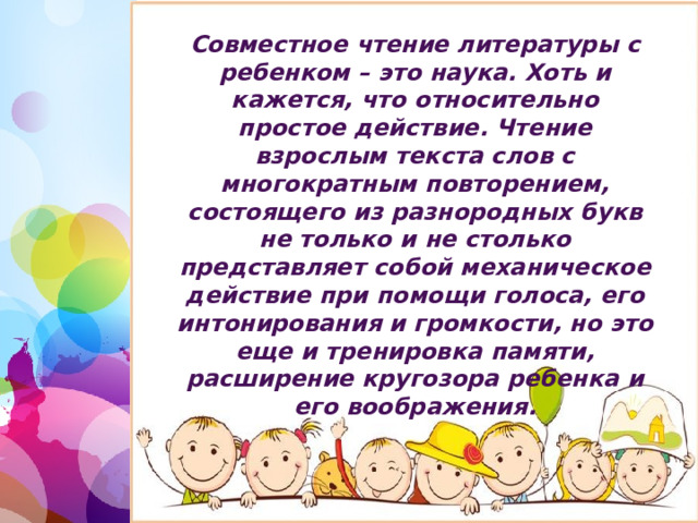 Совместное чтение литературы с ребенком – это наука. Хоть и кажется, что относительно простое действие. Чтение взрослым текста слов с многократным повторением, состоящего из разнородных букв не только и не столько представляет собой механическое действие при помощи голоса, его интонирования и громкости, но это еще и тренировка памяти, расширение кругозора ребенка и его воображения. 1 