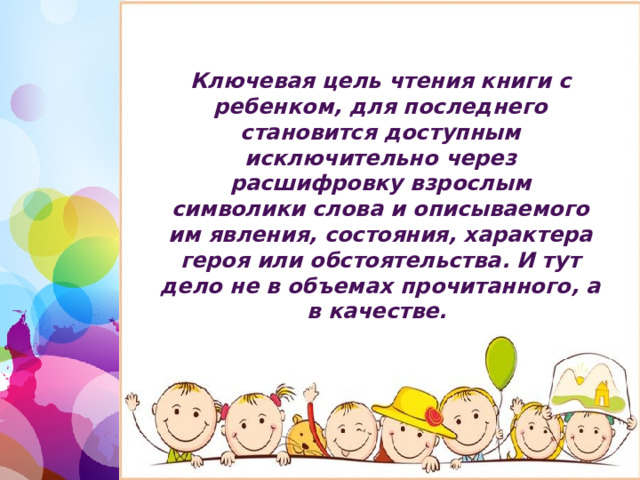 Ключевая цель чтения книги с ребенком, для последнего становится доступным исключительно через расшифровку взрослым символики слова и описываемого им явления, состояния, характера героя или обстоятельства. И тут дело не в объемах прочитанного, а в качестве. 1 