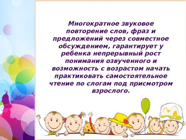 Многократное звуковое повторение слов, фраз и предложений через совместное обсуждением, гарантирует у ребенка непрерывный рост понимания озвученного и возможность с возрастом начать практиковать самостоятельное чтение по слогам под присмотром взрослого. 1 