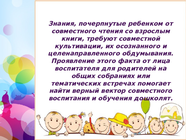 Знания, почерпнутые ребенком от совместного чтения со взрослым книги, требуют совместной культивации, их осознанного и целенаправленного обдумывания. Проявление этого факта от лица воспитателя для родителей на общих собраниях или тематических встречах помогает найти верный вектор совместного воспитания и обучения дошколят. 1 