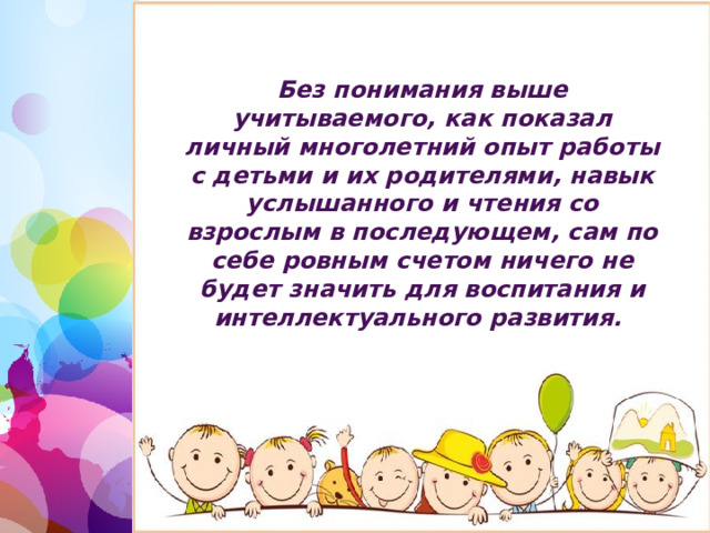 Без понимания выше учитываемого, как показал личный многолетний опыт работы с детьми и их родителями, навык услышанного и чтения со взрослым в последующем, сам по себе ровным счетом ничего не будет значить для воспитания и интеллектуального развития. 1 