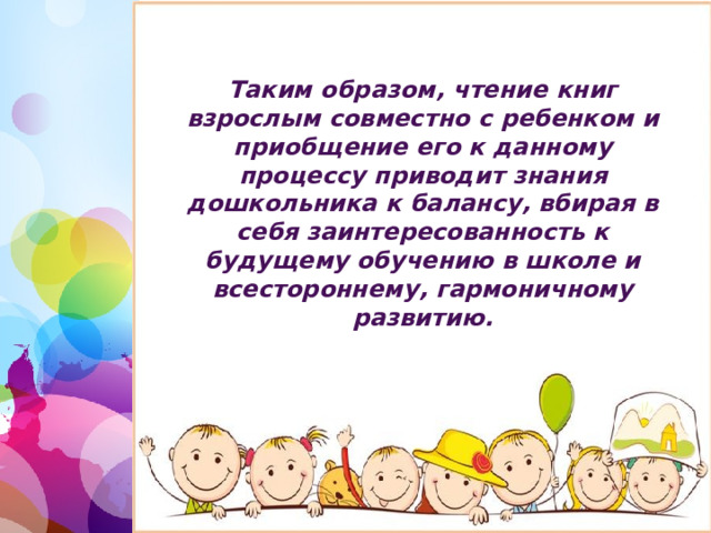 Таким образом, чтение книг взрослым совместно с ребенком и приобщение его к данному процессу приводит знания дошкольника к балансу, вбирая в себя заинтересованность к будущему обучению в школе и всестороннему, гармоничному развитию. 1 