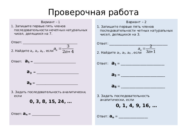 Проверочная работа Вариант – 2 Вариант – 1 1. Запишите первые пять членов последовательности нечетных натуральных чисел, делящихся на 7. 1. Запишите первые пять членов последовательности четных натуральных чисел, делящихся на 3.     Ответ: ____________________________________ Ответ: ___________________________________   2. Найдите а 1 , а 3 , а 8 , если 2. Найдите а 1 , а 3 , а 8 , если     Ответ: а 1  = ___________________________ Ответ: а 1  = ___________________________      а 3 = ___________________________  а 3  = ___________________________      а 8 = ___________________________  а 8 = ___________________________     3. Задать последовательность аналитически, если 3. Задать последовательность аналитически, если 0, 3, 8, 15, 24, … 0, 1, 4, 9, 16, …     Ответ: а n = __________________ Ответ: а n = __________________       