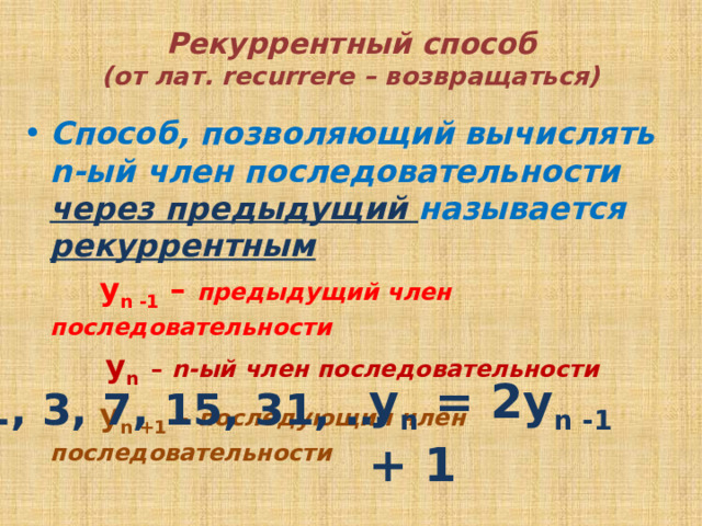 Рекуррентный способ  (от лат. recurrere – возвращаться) Способ, позволяющий вычислять n-ый член последовательности через предыдущий называется рекуррентным  y n -1 – предыдущий член последовательности  y n  – n-ый член последовательности  y n +1  – последующий член последовательности у n = 2y n -1 + 1 1, 3, 7, 15, 31, … 
