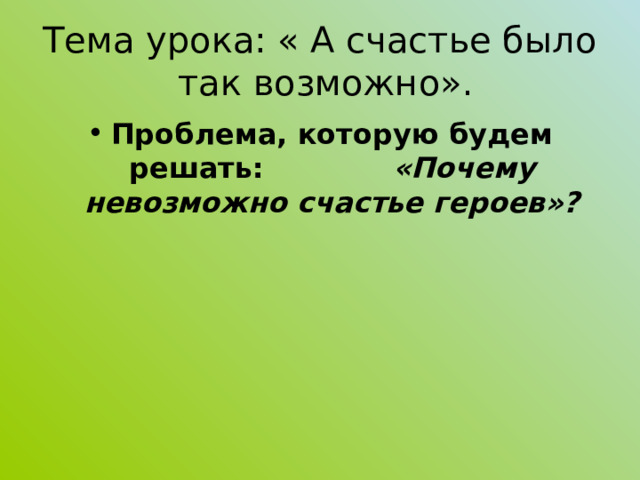 Тема урока: « А счастье было так возможно». Проблема, которую будем решать: «Почему невозможно счастье героев»?    