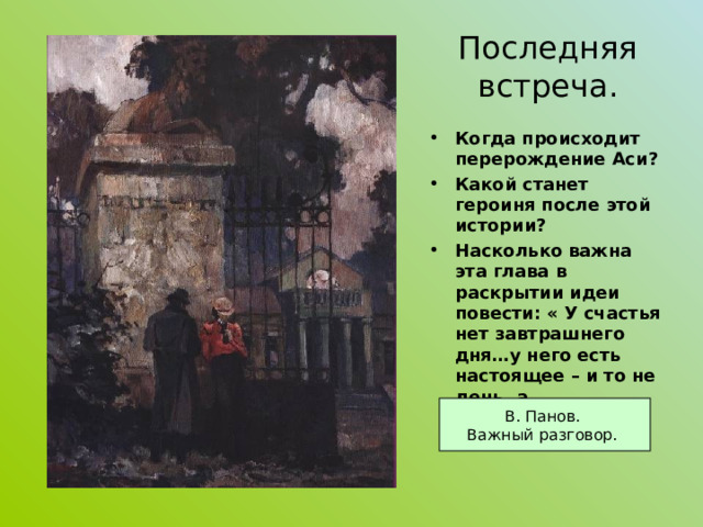 Последняя встреча. Когда происходит перерождение Аси? Какой станет героиня после этой истории? Насколько важна эта глава в раскрытии идеи повести: « У счастья нет завтрашнего дня…у него есть настоящее – и то не день, а мгновение…»?   В. Панов. Важный разговор. 