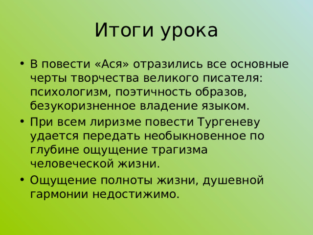 Итоги урока В повести «Ася» отразились все основные черты творчества великого писателя: психологизм, поэтичность образов, безукоризненное владение языком. При всем  лиризме повести Тургеневу удается передать необыкновенное по глубине ощущение трагизма человеческой жизни. Ощущение полноты жизни, душевной гармонии недостижимо. 