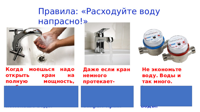 Правила: «Расходуйте воду напрасно!» Когда моешься надо открыть кран на полную мощность, чтобы утекло побольше воды Даже если кран немного протекает-ничего страшного. Не экономьте воду. Воды и так много. Когда моешься прикрой немного кран, чтобы утекло поменьше воды Всегда проверяй хорошо ли закрыт кран. Экономьте воду-используйте счётчики для воды. 