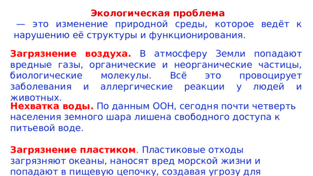Экологическая проблема  — это изменение природной среды, которое ведёт к нарушению её структуры и функционирования.  Загрязнение воздуха. В атмосферу Земли попадают вредные газы, органические и неорганические частицы, биологические молекулы. Всё это провоцирует заболевания и аллергические реакции у людей и животных. Нехватка воды.  По данным ООН, сегодня почти четверть населения земного шара лишена свободного доступа к питьевой воде. Загрязнение пластиком .  Пластиковые отходы загрязняют океаны, наносят вред морской жизни и попадают в пищевую цепочку, создавая угрозу для здоровья человека. 