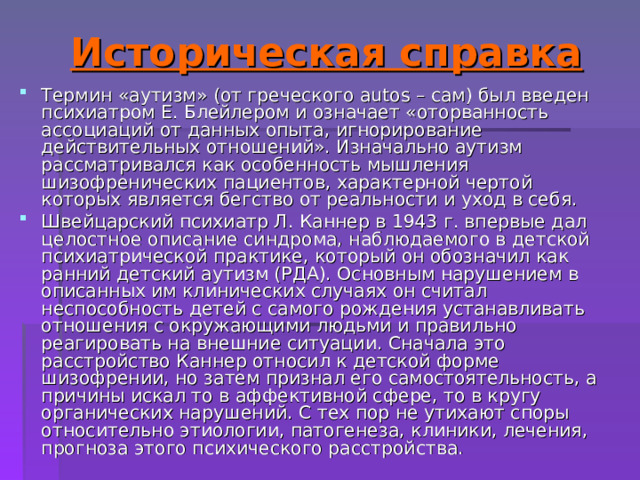 Историческая справка Термин «аутизм» (от греческого autos – сам) был введен психиатром Е. Блейлером и означает «оторванность ассоциаций от данных опыта, игнорирование действительных отношений». Изначально аутизм рассматривался как особенность мышления шизофренических пациентов, характерной чертой которых является бегство от реальности и уход в себя. Швейцарский психиатр Л. Каннер в 1943 г. впервые дал целостное описание синдрома, наблюдаемого в детской психиатрической практике, который он обозначил как ранний детский аутизм (РДА). Основным нарушением в описанных им клинических случаях он считал неспособность детей с самого рождения устанавливать отношения с окружающими людьми и правильно реагировать на внешние ситуации. Сначала это расстройство Каннер относил к детской форме шизофрении, но затем признал его самостоятельность, а причины искал то в аффективной сфере, то в кругу органических нарушений. С тех пор не утихают споры относительно этиологии, патогенеза, клиники, лечения, прогноза этого психического расстройства. 