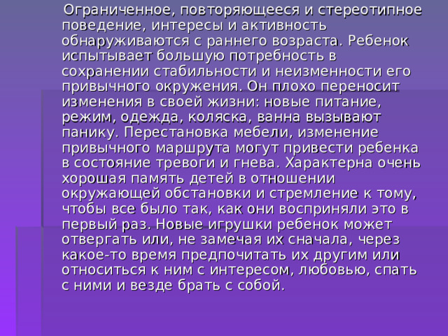  Ограниченное, повторяющееся и стереотипное поведение, интересы и активность обнаруживаются с раннего возраста. Ребенок испытывает большую потребность в сохранении стабильности и неизменности его привычного окружения. Он плохо переносит изменения в своей жизни: новые питание, режим, одежда, коляска, ванна вызывают панику. Перестановка мебели, изменение привычного маршрута могут привести ребенка в состояние тревоги и гнева. Характерна очень хорошая память детей в отношении окружающей обстановки и стремление к тому, чтобы все было так, как они восприняли это в первый раз. Новые игрушки ребенок может отвергать или, не замечая их сначала, через какое-то время предпочитать их другим или относиться к ним с интересом, любовью, спать с ними и везде брать с собой. 