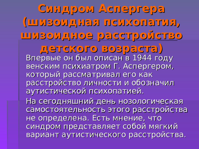Синдром Аспергера (шизоидная психопатия, шизоидное расстройство детского возраста)  Впервые он был описан в 1944 году венским психиатром Г. Аспергером, который рассматривал его как расстройство личности и обозначил аутистической психопатией.  На сегодняшний день нозологическая самостоятельность этого расстройства не определена. Есть мнение, что синдром представляет собой мягкий вариант аутистического расстройства. 