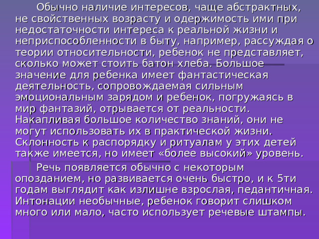  Обычно наличие интересов, чаще абстрактных, не свойственных возрасту и одержимость ими при недостаточности интереса к реальной жизни и неприспособленности в быту, например, рассуждая о теории относительности, ребенок не представляет, сколько может стоить батон хлеба. Большое значение для ребенка имеет фантастическая деятельность, сопровождаемая сильным эмоциональным зарядом и ребенок, погружаясь в мир фантазий, отрывается от реальности. Накапливая большое количество знаний, они не могут использовать их в практической жизни. Склонность к распорядку и ритуалам у этих детей также имеется, но имеет «более высокий» уровень.  Речь появляется обычно с некоторым опозданием, но развивается очень быстро, и к 5ти годам выглядит как излишне взрослая, педантичная. Интонации необычные, ребенок говорит слишком много или мало, часто использует речевые штампы. 