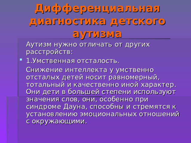 Дифференциальная диагностика детского аутизма  Аутизм нужно отличать от других расстройств: 1.Умственная отсталость.  Снижение интеллекта у умственно отсталых детей носит равномерный, тотальный и качественно иной характер. Они дети в большей степени используют значения слов, они, особенно при синдроме Дауна, способны и стремятся к установлению эмоциональных отношений с окружающими. 
