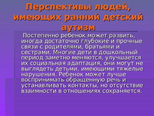 Перспективы людей, имеющих ранний детский аутизм  Постепенно ребенок может развить, иногда достаточно глубокие и прочные связи с родителями, братьями и сестрами. Многие дети в дошкольный период заметно меняются, улучшается их социальная адаптация, они могут не выглядеть детьми, имеющими тяжелые нарушения. Ребенок может лучше воспринимать обращенную речь и устанавливать контакты, но отсутствие взаимности в отношениях сохраняется. 