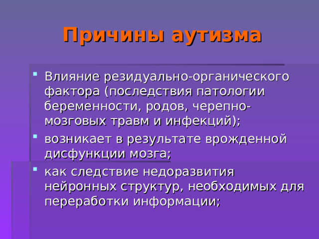 Причины аутизма Влияние резидуально-органического фактора (последствия патологии беременности, родов, черепно-мозговых травм и инфекций); возникает в результате врожденной дисфункции мозга; как следствие недоразвития нейронных структур, необходимых для переработки информации; 