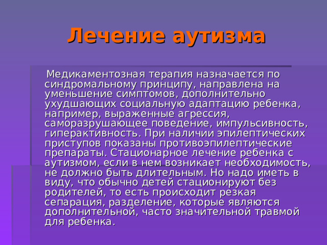 Лечение аутизма  Медикаментозная терапия назначается по синдромальному принципу, направлена на уменьшение симптомов, дополнительно ухудшающих социальную адаптацию ребенка, например, выраженные агрессия, саморазрушающее поведение, импульсивность, гиперактивность. При наличии эпилептических приступов показаны противоэпилептические препараты. Стационарное лечение ребенка с аутизмом, если в нем возникает необходимость, не должно быть длительным. Но надо иметь в виду, что обычно детей стационируют без родителей, то есть происходит резкая сепарация, разделение, которые являются дополнительной, часто значительной травмой для ребенка. 