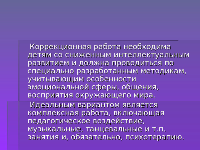  Коррекционная работа необходима детям со сниженным интеллектуальным развитием и должна проводиться по специально разработанным методикам, учитывающим особенности эмоциональной сферы, общения, восприятия окружающего мира.  Идеальным вариантом является комплексная работа, включающая педагогическое воздействие, музыкальные, танцевальные и т.п. занятия и, обязательно, психотерапию. 