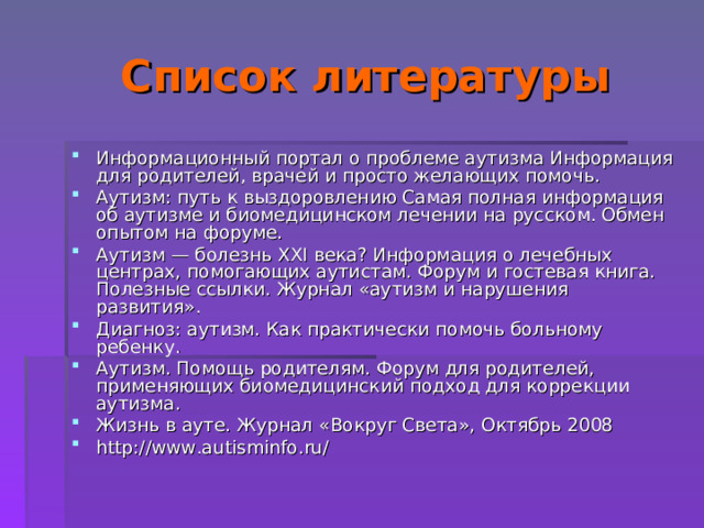  Список литературы Информационный портал о проблеме аутизма Информация для родителей, врачей и просто желающих помочь. Аутизм: путь к выздоровлению Самая полная информация об аутизме и биомедицинском лечении на русском. Обмен опытом на форуме. Аутизм — болезнь XXI века? Информация о лечебных центрах, помогающих аутистам. Форум и гостевая книга. Полезные ссылки. Журнал «аутизм и нарушения развития». Диагноз: аутизм. Как практически помочь больному ребенку. Аутизм. Помощь родителям. Форум для родителей, применяющих биомедицинский подход для коррекции аутизма. Жизнь в ауте. Журнал «Вокруг Света», Октябрь 2008 http://www.autisminfo.ru/ 