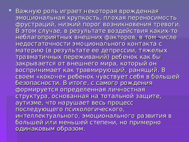 Важную роль играет некоторая врожденная эмоциональная хрупкость, плохая переносимость фрустраций, низкий порог возникновения тревоги. В этом случае, в результате воздействия каких-то неблагоприятных внешних факторов, в том числе недостаточности эмоционального контакта с материю (в результате ее депрессии, тяжелых травматичных переживаний) ребенок как бы закрывается от внешнего мира, который он воспринимает как травмирующий, ранящий. В своем «коконе» ребенок чувствует себя в большей безопасности. В итоге, с самого рождения формируется определенная личностная структура, основанная на тотальной защите, аутизме, что нарушает весь процесс последующего психологического, интеллектуального, эмоционального развития в большей или меньшей степени, но примерно одинаковым образом. 