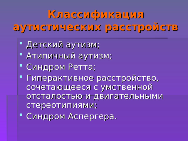 Классификация аутистических расстройств Детский аутизм; Атипичный аутизм; Синдром Ретта; Гиперактивное расстройство, сочетающееся с умственной отсталостью и двигательными стереотипиями; Синдром Аспергера.  