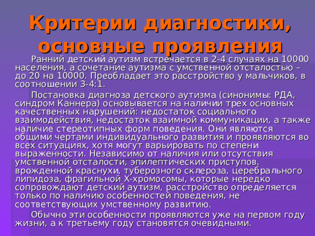 Критерии диагностики, основные проявления  Ранний детский аутизм встречается в 2-4 случаях на 10000 населения, а сочетание аутизма с умственной отсталостью – до 20 на 10000. Преобладает это расстройство у мальчиков, в соотношении 3-4:1.  Постановка диагноза детского аутизма (синонимы: РДА, синдром Каннера) основывается на наличии трех основных качественных нарушений: недостаток социального взаимодействия, недостаток взаимной коммуникации, а также наличие стереотипных форм поведения. Они являются общими чертами индивидуального развития и проявляются во всех ситуациях, хотя могут варьировать по степени выраженности. Независимо от наличия или отсутствия умственной отсталости, эпилептических приступов, врожденной краснухи, туберозного склероза, церебрального липидоза, фрагильной Х-хромосомы, которые нередко сопровождают детский аутизм, расстройство определяется только по наличию особенностей поведения, не соответствующих умственному развитию.  Обычно эти особенности проявляются уже на первом году жизни, а к третьему году становятся очевидными. 