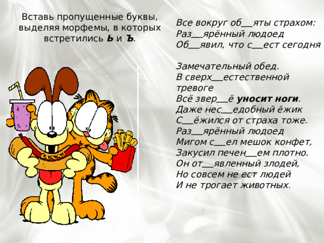 Вставь пропущенные буквы, выделяя морфемы, в которых встретились Ь и Ъ . Все вокруг об      яты страхом:  Раз      ярённый людоед  Об      явил, что с      ест сегодня  Замечательный обед.  В сверх      естественной тревоге  Всё звер      ё уносит ноги .  Даже нес      едобный ёжик С      ёжился от страха тоже.  Раз      ярённый людоед  Мигом с      ел мешок конфет,  Закусил печен      ем плотно.  Он от      явленный злодей,  Но совсем не ест людей  И не трогает животных . 