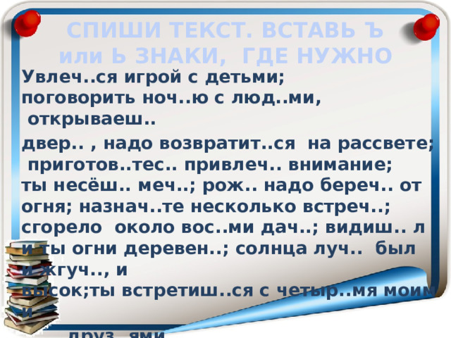 СПИШИ ТЕКСТ. ВСТАВЬ Ъ или Ь ЗНАКИ, ГДЕ НУЖНО  Увлеч..ся игрой с детьми; поговорить ноч..ю с люд..ми,  открываеш..   двер.. , надо возвратит..ся  на рассвете;  приготов..тес.. привлеч.. внимание; ты несёш.. меч..; рож.. надо береч.. от огня; назнач..те несколько встреч..; сгорело  около вос..ми дач..; видиш.. ли ты огни деревен..; солнца луч..  был и жгуч.., и  высок;ты встретиш..ся с четыр..мя моими     друз..ями.  