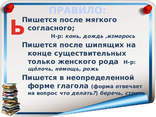 ПРАВИЛО: Ь Пишется после мягкого согласного;  Н-р: конь, дождь ,изморось Пишется после шипящих на конце существительных только женского рода Н-р: щёлочь, немощь, рожь Пишется в неопределенной форме глагола (форма отвечает на вопрос  что делать? ) беречь, стричь     