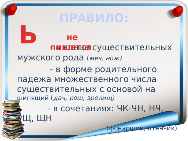 ПРАВИЛО: Ь не пишется  - в конце существительных мужского рода ( мяч, нож)  - в форме родительного падежа множественного числа существительных с основой на шипящий ( дач, рощ, зрелищ)  - в сочетаниях: ЧК-ЧН, НЧ, РЩ, ЩН  (фонарщик, птенчик) 