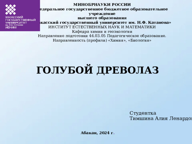 МИНОБРНАУКИ РОССИИ  Федеральное государственное бюджетное образовательное учреждение  высшего образования  «Хакасский государственный университет им. Н.Ф. Катанова»  ИНСТИТУТ ЕСТЕСТВЕННЫХ НАУК И МАТЕМАТИКИ  Кафедра химии и геоэкологии   Направление подготовки 44.03.05 Педагогическое образование.  Направленность (профили) «Химия», «Биология» ГОЛУБОЙ ДРЕВОЛАЗ Студентка Тимшина Алия Ленардовна Абакан, 2024 г . 