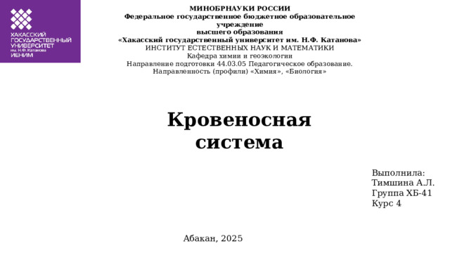 МИНОБРНАУКИ РОССИИ  Федеральное государственное бюджетное образовательное учреждение  высшего образования  «Хакасский государственный университет им. Н.Ф. Катанова»  ИНСТИТУТ ЕСТЕСТВЕННЫХ НАУК И МАТЕМАТИКИ  Кафедра химии и геоэкологии   Направление подготовки 44.03.05 Педагогическое образование.  Направленность (профили) «Химия», «Биология» Кровеносная система Выполнила: Тимшина А.Л. Группа ХБ-41 Курс 4 Абакан, 2025 