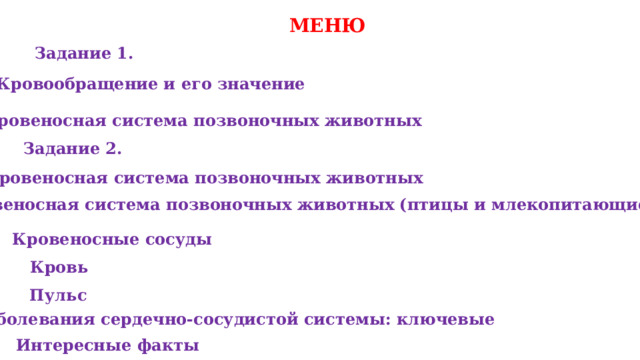 МЕНЮ Задание 1. Кровообращение и его значение Кровеносная система позвоночных животных Задание 2. Кровеносная система позвоночных животных Кровеносная система позвоночных животных (птицы и млекопитающие) Кровеносные сосуды Кровь Пульс  Заболевания сердечно‑сосудистой системы: ключевые Интересные факты 