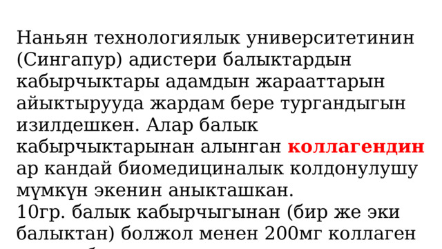 Наньян технологиялык университетинин (Сингапур) адистери балыктардын кабырчыктары адамдын жарааттарын айыктырууда жардам бере тургандыгын изилдешкен. Алар балык кабырчыктарынан алынган коллагендин ар кандай биомедициналык колдонулушу мүмкүн экенин аныкташкан. 10гр. балык кабырчыгынан (бир же эки балыктан) болжол менен 200мг коллаген алууга болот 