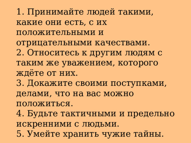 1. Принимайте людей такими, какие они есть, с их положительными и отрицательными качествами.  2. Относитесь к другим людям с таким же уважением, которого ждёте от них.  3. Докажите своими поступками, делами, что на вас можно положиться.  4. Будьте тактичными и предельно искренними с людьми.  5. Умейте хранить чужие тайны. 
