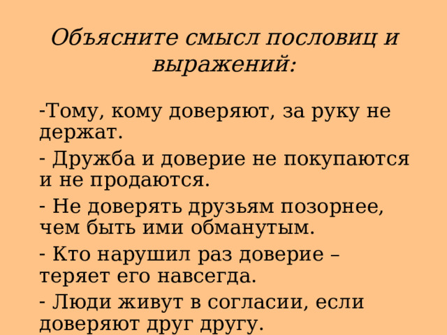 Объясните смысл пословиц и выражений: Тому, кому доверяют, за руку не держат.  Дружба и доверие не покупаются и не продаются.  Не доверять друзьям позорнее, чем быть ими обманутым.  Кто нарушил раз доверие – теряет его навсегда.  Люди живут в согласии, если доверяют друг другу. 