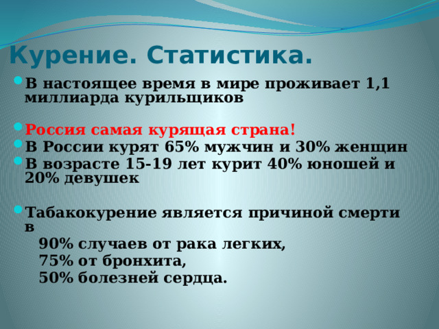 Курение. Статистика. В настоящее время в мире проживает 1,1 миллиарда курильщиков  Россия самая курящая страна! В России курят 65% мужчин и 30% женщин В возрасте 15-19 лет курит 40% юношей и 20% девушек  Табакокурение является причиной смерти в  90% случаев от рака легких,  75% от бронхита,  50% болезней сердца. 