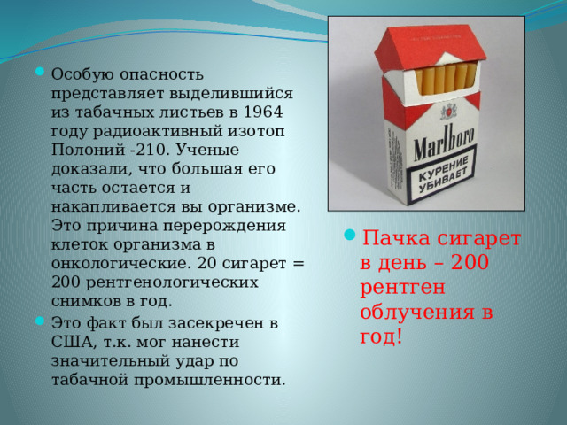 Особую опасность представляет выделившийся из табачных листьев в 1964 году радиоактивный изотоп Полоний -210. Ученые доказали, что большая его часть остается и накапливается вы организме. Это причина перерождения клеток организма в онкологические. 20 сигарет = 200 рентгенологических снимков в год. Это факт был засекречен в США, т.к. мог нанести значительный удар по табачной промышленности. Пачка сигарет в день – 200 рентген облучения в год! 