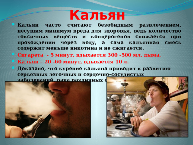 Кальян Кальян часто считают безобидным развлечением, несущим минимум вреда для здоровья, ведь количество токсичных веществ и концерогенов снижается при прохождении через воду, а сама кальянная смесь содержит меньше никотина и не сжигается. Сигарета - 5 минут, вдыхается 300 -500 мл. дыма. Кальян – 20 -60 минут, вдыхается 10 л. Доказано, что курение кальяна приводит к развитию серьезных легочных и сердечно-сосудистых заболеваний, рака различных органов. 