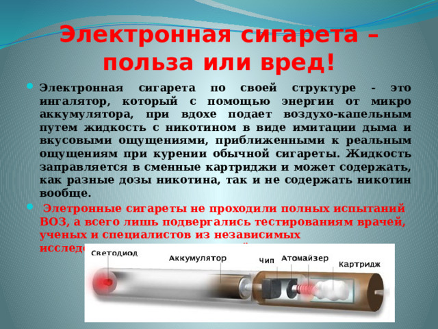 Электронная сигарета – польза или вред! Электронная сигарета по своей структуре - это ингалятор, который с помощью энергии от микро аккумулятора, при вдохе подает воздухо-капельным путем жидкость с никотином в виде имитации дыма и вкусовыми ощущениями, приближенными к реальным ощущениям при курении обычной сигареты. Жидкость заправляется в сменные картриджи и может содержать, как разные дозы никотина, так и не содержать никотин вообще.  Элетронные сигареты не проходили полных испытаний ВОЗ, а всего лишь подвергались тестированиям врачей, ученых и специалистов из независимых исследовательских организаций разных стран. 