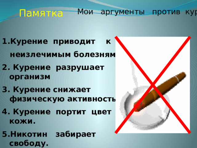Памятка Мои аргументы против курения Курение приводит к  неизлечимым болезням. 2. Курение разрушает организм 3. Курение снижает физическую активность. 4. Курение портит цвет кожи. 5.Никотин забирает свободу. 6. Человек становится его рабом. 