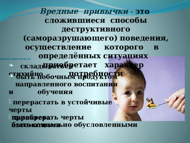 Вредные привычки  - это сложившиеся способы деструктивного (саморазрушающего) поведения, осуществление которого в определённых ситуациях приобретает характер потребности     Вредные привычки могут:  складываться стихийно  быть побочным продуктом  направленного воспитания и обучения  перерастать в устойчивые черты  характера приобретать черты автоматизма быть социально обусловленными  