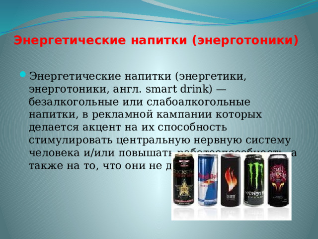 Энергетические напитки (энерготоники) Энергетические напитки (энергетики, энерготоники, англ. smart drink) — безалкогольные или слабоалкогольные напитки, в рекламной кампании которых делается акцент на их способность стимулировать центральную нервную систему человека и/или повышать работоспособность, а также на то, что они не дают человеку уснуть. 
